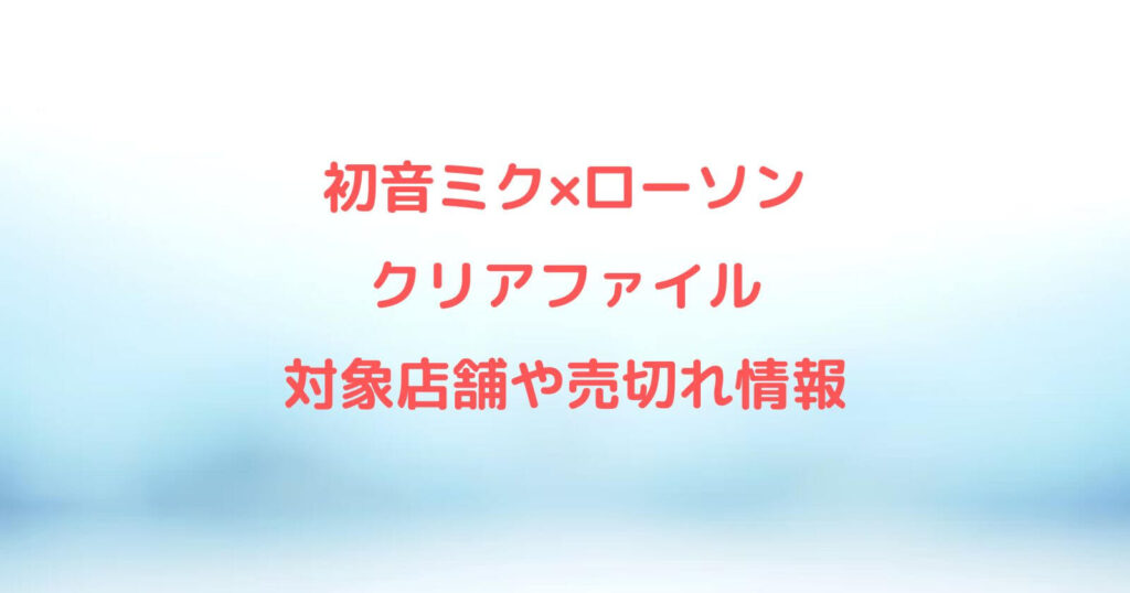 初音ミク×ローソン「クリアファイル」の対象店舗や売切れ情報