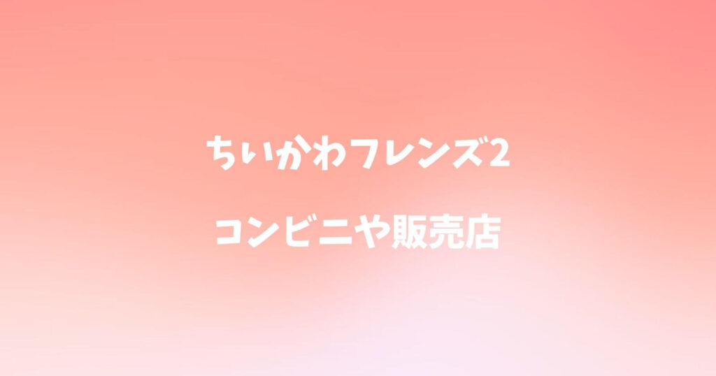 ちいかわフレンズ2が売ってるコンビニや販売店