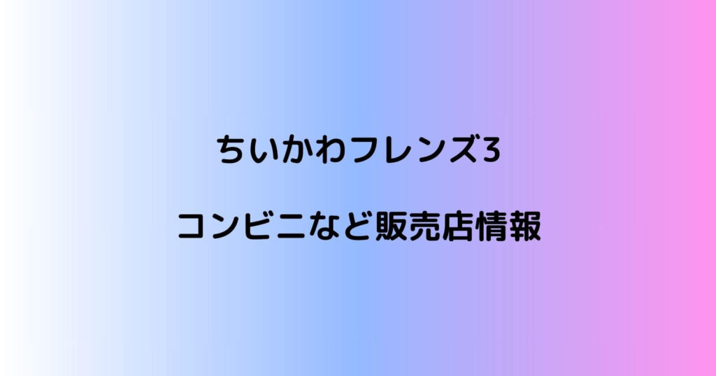 ちいかわフレンズ3のコンビニなどの販売店